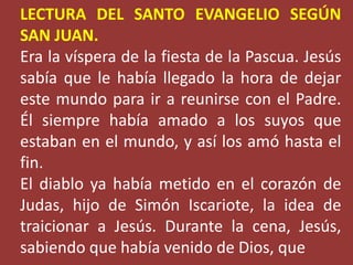 LECTURA DEL SANTO EVANGELIO SEGÚN 
SAN JUAN. 
Era la víspera de la fiesta de la Pascua. Jesús 
sabía que le había llegado ...