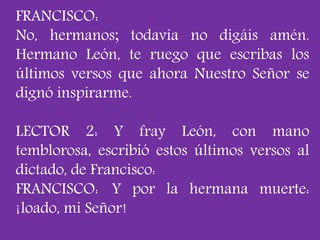 FRANCISCO: 
No, hermanos; todavía no digáis amén. 
Hermano León, te ruego que escribas los 
últimos versos que ahora Nuest...