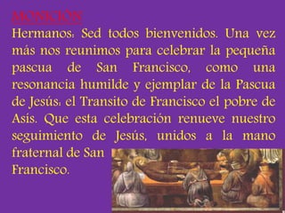 MONICIÓN 
Hermanos: Sed todos bienvenidos. Una vez 
más nos reunimos para celebrar la pequeña 
pascua de San Francisco, co...