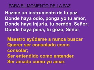 PARA EL MOMENTO DE LA PAZ 
Hazme un instrumento de tu paz. 
Donde haya odio, ponga yo tu amor, 
Donde haya injuria, tu per...