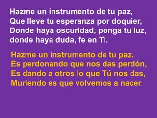 Hazme un instrumento de tu paz, 
Que lleve tu esperanza por doquier, 
Donde haya oscuridad, ponga tu luz, 
donde haya duda...