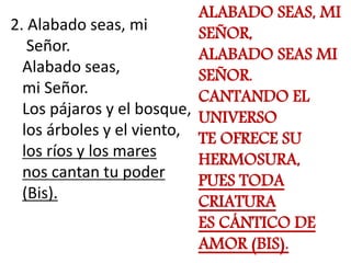 2. Alabado seas, mi 
Señor. 
Alabado seas, 
mi Señor. 
Los pájaros y el bosque, 
los árboles y el viento, 
los ríos y los ...