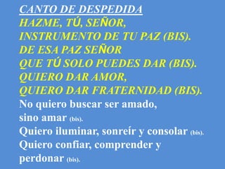 CANTO DE DESPEDIDA 
HAZME, TÚ, SEÑOR, 
INSTRUMENTO DE TU PAZ (BIS). 
DE ESA PAZ SEÑOR 
QUE TÚ SOLO PUEDES DAR (BIS). 
QUIE...