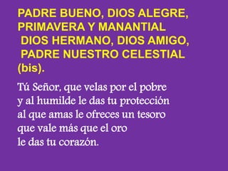 PADRE BUENO, DIOS ALEGRE, 
PRIMAVERA Y MANANTIAL 
DIOS HERMANO, DIOS AMIGO, 
PADRE NUESTRO CELESTIAL 
(bis). 
Tú Señor, qu...