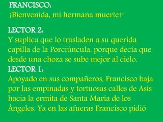 FRANCISCO: 
¡Bienvenida, mi hermana muerte!" 
LECTOR 2: 
Y suplica que lo trasladen a su querida 
capilla de la Porciúncul...