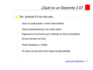 ¿Qué es un Docente 2.0? Usar un computador, visión instrumental Ser  docente 2.0 es más que:  Hacer presentaciones con video beam Enviar correos via mail Tener facebook y Twitter ¿qué es entonces…? El aula y la escuela como lugar de aprendizaje Organizar el curriculum por materias en forma disciplinar 