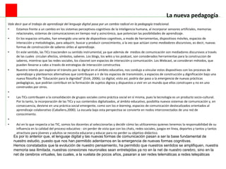 La nueva pedagogía   Vale decir que el trabajo de aprendizaje del lenguaje digital pasa por un cambio radical en la pedagogía tradicional.  Estamos frente a un cambio en los sistemas perceptivos-cognitivos de la inteligencia humana, al incorporar sensores artificiales, memorias relacionales, sistemas de comunicaciones en tiempo real y asincrónico, que potencian las posibilidades de aprendizaje.    En los espacios virtuales, han emergido una serie de  dispositivos cognitivos , a modo de herramientas, dispositivos móviles, espacios de interacción y metodologías, para adquirir, buscar y producir conocimiento, a la vez que actúan como  mediadores discursivos , es decir, nuevas formas de construcción de saberes útiles al aprendizaje.    En este sentido, las TICs trascienden su sentido instrumental, ya que además de  medios de comunicación son mediadores discursivos a través de las cuales  circulan afectos, símbolos, saberes. Los blogs, los wikis y los podcast, son considerados herramientas para la construccion de saberes, mientras que las redes sociales, los classnet son espacios de interacción y comunicación. Los Webcast, se consideran métodos, que pueden llevarse a cabo a través de estrategias de interacción constructiva    Nuestro interés por explorar el tránsito por lo digital en el ámbito educativo, nos condujo a vincular estos dispositivos con los procesos de aprendizaje y plantearnos alternativas que contribuyan a ir de los espacios de transmisión, a espacios de construcción y dignificación bajo una nueva filosofía de “Educación para la dignidad” (Esté, 2006). Lo digital, visto así, podría dar paso a la  emergencia  de nuevas prácticas pedagógicas, que podrían contribuir en la formación de sujetos dignos y dispuestos a vivir en un mundo que ellos construyen y no en uno construidos por otros.     Las TICs contribuyen a la consolidación de grupos sociales como práctica social en sí misma, pues la tecnología es un producto socio-cultural. Por lo tanto, la incorporación de las TICs y sus contenidos digitalizados, al ámbito educativo, posibilita nuevos sistemas de comunicación y, en consecuencia, deviene en una práctica social emergente, como son los  e-learning , espacios de comunicación deslocalizados orientados al aprendizaje colaborativo (Caballero,2000). La escuela bajo esta perspectiva se convierte en nodos interconectados de una red de conocimiento.     Así en lo que respecta a las TIC, somos los docentes al seleccionarlas y decidir cómo las utilizaremos quienes tenemos la responsabilidad de su influencia en la calidad del proceso educativo - sin perder de vista que con los chats, redes sociales, juegos en línea, deportes y tantos y tantos atractivos para jóvenes y adultos se necesita educarse y educar para no perder su objetivo didáctico.  Es por lo anterior que, el lenguaje digital y las nuevas formas de comunicación pasan a ser la base fundamental de nuestro estudio, puesto que nos han permitido adentarnos en la emergencia de nuevas formas cognitivas. Hemos constatados que la evolución de nuestro pensamiento, ha permitido que nuestros sentidos se amplifiquen, nuestra memoria sea ilimitada, nuestras conexiones neuronales sean entretejidas ya no en la net de nuestro cerebro, sino en la net de cerebros virtuales, las cuales, a la vuelata de pocos años, pasaran a ser redes telemáticas a redes telepáticas 
