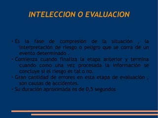 INTELECCION O EVALUACION



    Es la fase de compresión de la situación , la
      interpretación de riesgo o peligro que se corra de un
      evento determinado .

    Comienza cuando finaliza la etapa anterior y termina
      cuando como una vez procesada la información se
      concluye si el riesgo es tal o no.

    Gran cantidad de errores en esta etapa de evaluación ,
      son causas de accidentes.

    Su duración aproximada es de 0,5 segundos
 