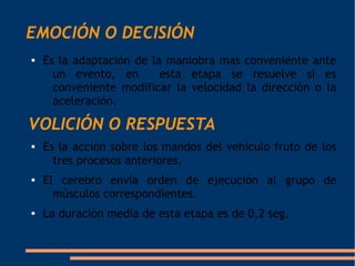 EMOCIÓN O DECISIÓN
   Es la adaptación de la maniobra mas conveniente ante
      un evento, en       esta etapa se resuelve si es
      conveniente modificar la velocidad la dirección o la
      aceleración.

VOLICIÓN O RESPUESTA

    Es la acción sobre los mandos del vehículo fruto de los
      tres procesos anteriores.

    El cerebro envía orden de ejecución al grupo de
      músculos correspondientes.

    La duración media de esta etapa es de 0,2 seg.
 