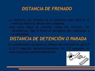 DISTANCIA DE FRENADO


    La distancia de frenado es la distancia que recorre el
      vehículo hasta su detención completa.

    Esta varia según el calzada, carga del vehículo, los
      neumáticos, tipo d freno la peripecia del conductor y
      la velocidad.
    DISTANCIA DE DETENCIÓN O PARADA
    En condiciones normales el tiempo de reacción es de 0,5
    a 0,15 segundo aproximadamente, en 1,5 segundo, el
    auto recorrerá aproximadamente:
 