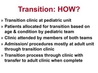 Transition: HOW?
» Transition clinic at pediatric unit
» Patients allocated for transition based on
age & condition by pediatric team
» Clinic attended by members of both teams
» Admission/ procedures mostly at adult unit
through transition clinic
» Transition process through clinic with
transfer to adult clinic when complete
 
