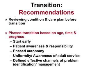 Transition:
Recommendations
» Reviewing condition & care plan before
transition
» Phased transition based on age, time &
progress
– Start early
– Patient awareness & responsibility
– Phased autonomy
– Uniformity/ Awareness of adult service
– Defined effective channels of problem
identification/ management
 