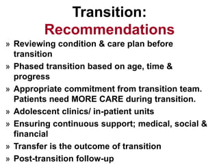 Transition:
Recommendations
» Reviewing condition & care plan before
transition
» Phased transition based on age, time &
progress
» Appropriate commitment from transition team.
Patients need MORE CARE during transition.
» Adolescent clinics/ in-patient units
» Ensuring continuous support; medical, social &
financial
» Transfer is the outcome of transition
» Post-transition follow-up
 