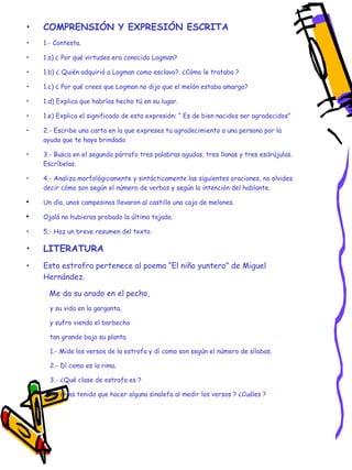 COMPRENSIÓN Y EXPRESIÓN ESCRITA 1.- Contesta. 1.a) ¿ Por qué virtudes era conocido Logman? 1.b) ¿ Quién adquirió a Logman como esclavo?. ¿Cómo le trataba ? 1.c) ¿ Por qué crees que Logman no dijo que el melón estaba amargo? 1.d) Explica que habrías hecho tú en su lugar. 1.e) Explica el significado de esta expresión: “ Es de bien nacidos ser agradecidos” 2.- Escribe una carta en la que expreses tu agradecimiento a una persona por la ayuda que te haya brindado. 3.- Busca en el segundo párrafo tres palabras agudas, tres llanas y tres esdrújulas. Escríbelas. 4.- Analiza morfológicamente y sintácticamente las siguientes oraciones, no olvides decir cómo son según el número de verbos y según la intención del hablante. Un día, unos campesinos llevaron al castillo una caja de melones. Ojalá no hubieras probado la última tajada. 5.- Haz un breve resumen del texto. LITERATURA Esta estrofra pertenece al poema “El niño yuntero” de Miguel Hernández. Me da su arado en el pecho, y su vida en la garganta, y sufro viendo el barbecho tan grande bajo su planta. 1.- Mide los versos de la estrofa y dí como son según el número de sílabas. 2.- Dí como es la rima. 3.- ¿Qué clase de estrofa es ? 4.- ¿Has tenido que hacer alguna sinalefa al medir los versos ? ¿Cuáles ? 
