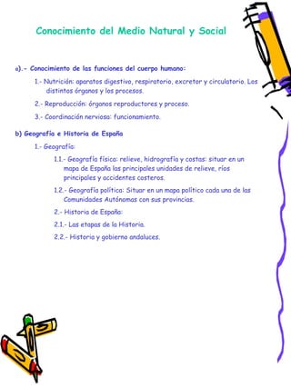 Conocimiento del Medio Natural y Social a ).- Conocimiento de las funciones del cuerpo humano: 1.- Nutrición: aparatos digestivo, respiratorio, excretor y circulatorio. Los distintos órganos y los procesos. 2.- Reproducción: órganos reproductores y proceso. 3.- Coordinación nerviosa: funcionamiento. b) Geografía e Historia de España 1.- Geografía: 1.1.- Geografía física: relieve, hidrografía y costas: situar en un mapa de España las principales unidades de relieve, ríos principales y accidentes costeros. 1.2.- Geografía política: Situar en un mapa político cada una de las Comunidades Autónomas con sus provincias. 2.- Historia de España: 2.1.- Las etapas de la Historia. 2.2.- Historia y gobierno andaluces. 