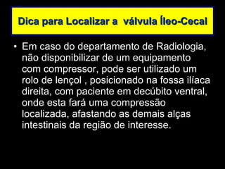 Dica para Localizar a  válvula Íleo-Cecal Em caso do departamento de Radiologia, não disponibilizar de um equipamento com compressor, pode ser utilizado um rolo de lençol , posicionado na fossa ilíaca direita, com paciente em decúbito ventral, onde esta fará uma compressão localizada, afastando as demais alças intestinais da região de interesse. 