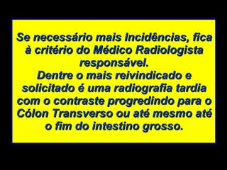 Se necessário mais Incidências, fica à critério do Médico Radiologista responsável. Dentre o mais reivindicado e solicitado é uma radiografia tardia com o contraste progredindo para o Cólon Transverso ou até mesmo até o fim do intestino grosso. 