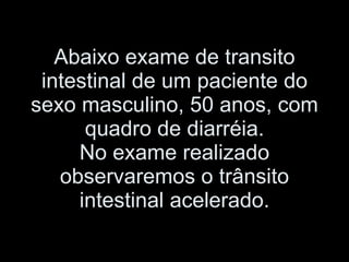 Abaixo exame de transito intestinal de um paciente do sexo masculino, 50 anos, com quadro de diarréia. No exame realizado observaremos o trânsito intestinal acelerado. 