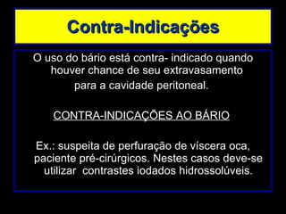 Contra-Indicações O uso do bário está contra- indicado quando houver chance de seu extravasamento  para a cavidade peritoneal.  CONTRA-INDICAÇÕES AO BÁRIO   Ex.: suspeita de perfuração de víscera oca, paciente pré-cirúrgicos. Nestes casos deve-se utilizar  contrastes iodados hidrossolúveis. 