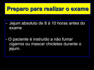 Preparo para realizar o exame Jejum absoluto de 8 à 10 horas antes do exame - O paciente é instruído a não fumar cigarros ou mascar chicletes durante o jejum. 