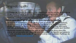 Dirigindo ligado
• O Código de Trânsito Brasileiro (CTB) classifica o uso do celular enquanto se
dirige como infração e dá três tipologias para a transgressão: dirigir o
veículo usando o telefone celular (ligação); dirigir o veículo segurando o
telefone; e dirigir o veículo manuseando o telefone.
• Dicas para não dirigir ao celular e ter mais atenção no trânsito
• Se você tem nomofobia (medo de ficar sem o celular por algum motivo),
recomendamos que desligue o aparelho ou deixe-o no bolso enquanto
dirige. Colocá-lo no banco de trás também pode ser uma boa ideia para
não cair na tentação de dar uma espiadinha a cada notificação que receber.
• Motorista novato ou experiente, vale se atentar a essas dicas para não
entrar em enrascadas por causa de uma mensagem ou ligação que poderia
ter sido atendida mais tarde. Pense nisso e dirija com cuidado! Participe da
campanha Trânsito Mais Gentil!
 