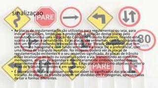 sinalizaçao
• As placas de regulamentação são utilizadas para regulamentar, ou seja, para
indicar obrigações, limitações e proibições. A violação destas placas pelo
condutor, constitui uma infração do Código de Trânsito Brasileiro, ficando este
sujeito a multas e penalidades. Estas placas são vermelhas, com fundo branco e
têm um formato redondo, à exceção da placa de ‘Parada Obrigatória’, que tem
um formato hexagonal e com fundo vermelho e a placa ‘Dê a preferência’, com
uma forma de triângulo invertido. Na imagem, poderá ver as placas de
regulamentação existentes e o seu respetivo significado. As placas de trânsito
estão localizadas ao lado ou suspensas sobre a via, transmitindo ao condutor
mensagens, através de legendas e maioritariamente símbolos conhecidos
anteriormente e legalmente instituídos. Estas placas têm como objetivo manter o
fluxo de trânsito em ordem e em segurança.
• É imprescindível para qualquer condutor saber os significados das placas de
trânsito. As placas de trânsito podem ser divididas em 7 categorias, apresentadas
de cor e formas diferentes.
 