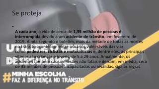 Se proteja
•
A cada ano, a vida de cerca de 1,35 milhão de pessoas é
interrompida devido a um acidente de trânsito. em fevereiro de
2019. Ainda segundo o boletim, mais da metade de todas as mortes
no trânsito acontecem entre usuários vulneráveis das vias,
como pedestres, ciclistas e motociclistas e, dentre eles, as principais
vítimas são crianças e jovens, de 5 a 29 anos. Anualmente, os
acidentes também causam lesões não fatais e deixam, em média, cera
de 35 milhões de pessoas incapacitadas ou inválidas. siga as regras
 