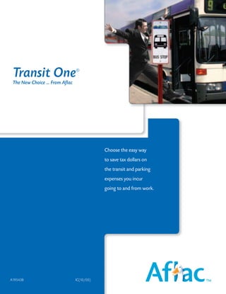 Transit One                     ®

 The New Choice ... From Aflac




                                             Choose the easy way
                                             to save tax dollars on
                                             the transit and parking
                                             expenses you incur
                                             going to and from work.




A19543B                          IC(10/05)
 