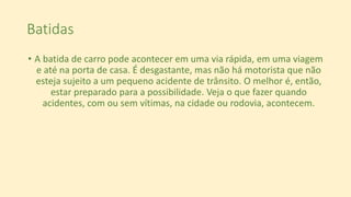 Batidas
• A batida de carro pode acontecer em uma via rápida, em uma viagem
e até na porta de casa. É desgastante, mas não há motorista que não
esteja sujeito a um pequeno acidente de trânsito. O melhor é, então,
estar preparado para a possibilidade. Veja o que fazer quando
acidentes, com ou sem vítimas, na cidade ou rodovia, acontecem.