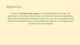 Segurança
• Tornar o trânsito mais seguro é responsabilidade de todos, de
pedestres a motoristas. Ainda mais se forem de veículos corporativos,
pois além de passarem bastante tempo nas ruas, seu comportamento
influencia diretamente na lucratividade da empresa e na imagem que
ela tem junto à sociedade.