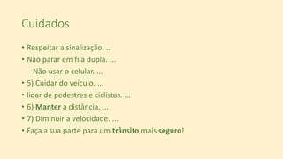 Cuidados
• Respeitar a sinalização. ...
• Não parar em fila dupla. ...
Não usar o celular. ...
• 5) Cuidar do veículo. ...
• lidar de pedestres e ciclistas. ...
• 6) Manter a distância. ...
• 7) Diminuir a velocidade. ...
• Faça a sua parte para um trânsito mais seguro!