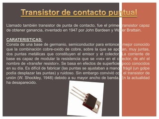 Llamado también transistor de punta de contacto, fue el primer transistor capaz
de obtener ganancia, inventado en 1947 por John Bardeen y Walter Brattain.
CARATERISTICAS:
Consta de una base de germanio, semiconductor para entonces mejor conocido
que la combinación cobre-oxido de cobre, sobre la que se apoyan, muy juntas,
dos puntas metálicas que constituyen el emisor y el colector. La corriente de
base es capaz de modular la resistencia que se «ve» en el colector, de ahí el
nombre de «transfer resistor». Se basa en efectos de superficie, poco conocidos
en su día. Es difícil de fabricar (las puntas se ajustaban a mano), frágil (un golpe
podía desplazar las puntas) y ruidoso. Sin embargo convivió con el transistor de
unión (W. Shockley, 1948) debido a su mayor ancho de banda. En la actualidad
ha desaparecido.
 
