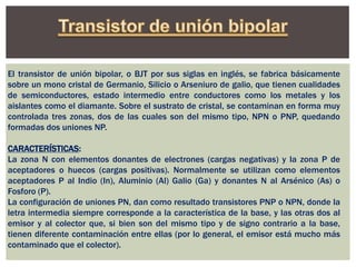 El transistor de unión bipolar, o BJT por sus siglas en inglés, se fabrica básicamente
sobre un mono cristal de Germanio, Silicio o Arseniuro de galio, que tienen cualidades
de semiconductores, estado intermedio entre conductores como los metales y los
aislantes como el diamante. Sobre el sustrato de cristal, se contaminan en forma muy
controlada tres zonas, dos de las cuales son del mismo tipo, NPN o PNP, quedando
formadas dos uniones NP.
CARACTERÍSTICAS:
La zona N con elementos donantes de electrones (cargas negativas) y la zona P de
aceptadores o huecos (cargas positivas). Normalmente se utilizan como elementos
aceptadores P al Indio (In), Aluminio (Al) Galio (Ga) y donantes N al Arsénico (As) o
Fosforo (P).
La configuración de uniones PN, dan como resultado transistores PNP o NPN, donde la
letra intermedia siempre corresponde a la característica de la base, y las otras dos al
emisor y al colector que, si bien son del mismo tipo y de signo contrario a la base,
tienen diferente contaminación entre ellas (por lo general, el emisor está mucho más
contaminado que el colector).
 