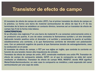 El transistor de efecto de campo de unión (JFET), fue el primer transistor de efecto de campo en
la práctica. Lo forma una barra de material semiconductor de silicio de tipo N o P. En los
terminales de la barra se establece un contacto óhmico, tenemos así un transistor de efecto de
campo tipo N de la forma más básica.
CARACTERISTICAS:
Si se difunden dos regiones P en una barra de material N y se conectan externamente entre sí,
se producirá una puerta. A uno de estos contactos le llamaremos surtidor y al otro drenador.
Aplicando tensión positiva entre el drenador y el surtidor y conectando la puerta al surtidor,
estableceremos una corriente, a la que llamaremos corriente de drenador con polarización
cero. Con un potencial negativo de puerta al que llamamos tensión de estrangulamiento, cesa
la conducción en el canal.
El transistor de efecto de campo, o FET por sus siglas en inglés, que controla la corriente en
función de una tensión; tienen alta impudencia de entrada.
Transistor de efecto de campo de unión, JFET, construido mediante una unión PN. Transistor de
efecto de campo de compuerta aislada, IGFET, en el que la compuerta se aísla del canal
mediante un dieléctrico. Transistor de efecto de campo MOS, MOSFET, donde MOS significa
Metal-Óxido-Semiconductor, en este caso la compuerta es metálica y está separada del canal
semiconductor por una capa de oxido.
 