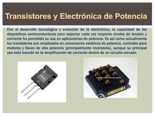 Con el desarrollo tecnológico y evolución de la electrónica, la capacidad de los
dispositivos semiconductores para soportar cada vez mayores niveles de tensión y
corriente ha permitido su uso en aplicaciones de potencia. Es así como actualmente
los transistores son empleados en conversores estáticos de potencia, controles para
motores y llaves de alta potencia (principalmente inversores), aunque su principal
uso está basado en la amplificación de corriente dentro de un circuito cerrado.
 