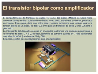 El comportamiento del transistor se puede ver como dos diodos (Modelo de Ebers-moll),
uno entre base y emisor, polarizado en directo y otro diodo entre base y colector, polarizado
en inverso. Esto quiere decir que entre base y emisor tendremos una tensión igual a la
tensión directa de un diodo, es decir 0,6 a 0,8 para un transistor de silicio y unos 0,4 para el
germanio.
Lo interesante del dispositivo es que en el colector tendremos una corriente proporcional a
la corriente de base: IC = β IB, es decir, ganancia de corriente cuando β>1. Para transistores
normales de señal, β varía entre 100 y 300.
Entonces, existen tres configuraciones para el amplificador:
 