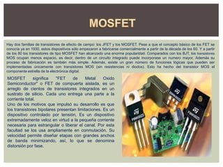 Hay dos familias de transistores de efecto de campo: los JFET y los MOSFET. Pese a que el concepto básico de los FET se
conocía ya en 1930, estos dispositivos sólo empezaron a fabricarse comercialmente a partir de la década de los 60. Y a partir
de los 80 los transistores de tipo MOSFET han alcanzado una enorme popularidad. Comparados con los BJT, los transistores
MOS ocupan menos espacio, es decir, dentro de un circuito integrado puede incorporase un numero mayor. Además su
proceso de fabricación es también más simple. Además, existe un gran número de funciones lógicas que pueden ser
implementadas únicamente con transistores MOS (sin resistencias ni diodos). Esto ha hecho del transistor MOS el
componente estrella de la electrónica digital.
MOSFET significa "FET de Metal Oxido
Semiconductor" o FET de compuerta aislada, es un
arreglo de cientos de transistores integrados en un
sustrato de silicio. Cada uno entrega una parte a la
corriente total.
Uno de los motivos que impulsó su desarrollo es que
los transistores bipolares presentan limitaciones. Es un
dispositivo controlado por tensión, Es un dispositivo
extremadamente veloz en virtud a la pequeña corriente
necesaria para estrangular o liberar el canal. Por esta
facultad se los usa ampliamente en conmutación. Su
velocidad permite diseñar etapas con grandes anchos
de banda minimizando, así, lo que se denomina
distorsión por fase.
 