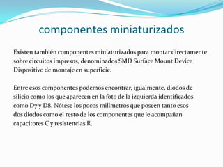 componentes miniaturizados
Existen también componentes miniaturizados para montar directamente
sobre circuitos impresos, denominados SMD Surface Mount Device
Dispositivo de montaje en superficie.
Entre esos componentes podemos encontrar, igualmente, diodos de
silicio como los que aparecen en la foto de la izquierda identificados
como D7 y D8. Nótese los pocos milímetros que poseen tanto esos
dos diodos como el resto de los componentes que le acompañan
capacitores C y resistencias R.
 