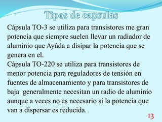 Cápsula TO-3 se utiliza para transistores me gran
potencia que siempre suelen llevar un radiador de
aluminio que Ayúda a disipar la potencia que se
genera en el.
Cápsula TO-220 se utiliza para transistores de
menor potencia para reguladores de tensión en
fuentes de almacenamiento y para transistores de
baja generalmente necesitan un radio de aluminio
aunque a veces no es necesario si la potencia que
van a dispersar es reducida.
13
 