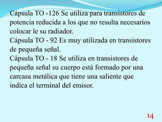 Cápsula TO -126 Se utiliza para transistores de
potencia reducida a los que no resulta necesarios
colocar le su radiador.
Cápsula TO - 92 Es muy utilizada en transistores
de pequeña señal.
Cápsula TO - 18 Se utiliza en transistores de
pequeña señal su cuerpo está formado por una
carcasa metálica que tiene una saliente que
indica el terminal del emisor.
14
 