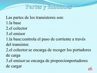 Las partes de los transistores son:
1.la base
2.el colector
3.el emisor
1.la base:controla el paso de corriente a través
del transistor.
2.el colector:se encarga de recoger los portadores
de carga
3.el emisor:se encarga de proporcionportadores
de cargar
16
 