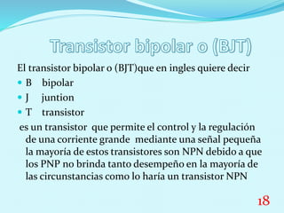 El transistor bipolar o (BJT)que en ingles quiere decir
 B bipolar
 J juntion
 T transistor
es un transistor que permite el control y la regulación
de una corriente grande mediante una señal pequeña
la mayoría de estos transistores son NPN debido a que
los PNP no brinda tanto desempeño en la mayoría de
las circunstancias como lo haría un transistor NPN
18
 