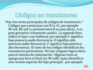 Hay tres series principales de códigos de transistores: *
Códigos que comienzan con B (o A), por ejemplo
BC108, BC478 La primera letra B es para silicio, A es
para germanio (raramente usado). La segunda letra
indica el tipo o uso habitual; por ejemplo C significa
baja potencia audio frecuencia; D significa alta
potencia audio frecuencia; F significa baja potencia
alta frecuencia. El resto de los códigos identifican los
transistores particulares. No hay ninguna lógica obvia
para el sistema de numeración. Algunas veces se
agrega una letra al final (ej: BC108C) para identificar
una versión especial del tipo principal , por ejemplo
20
 