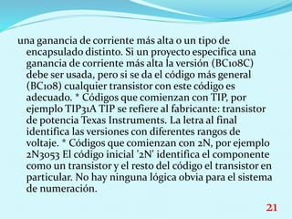 una ganancia de corriente más alta o un tipo de
encapsulado distinto. Si un proyecto especifica una
ganancia de corriente más alta la versión (BC108C)
debe ser usada, pero si se da el código más general
(BC108) cualquier transistor con este código es
adecuado. * Códigos que comienzan con TIP, por
ejemplo TIP31A TIP se refiere al fabricante: transistor
de potencia Texas Instruments. La letra al final
identifica las versiones con diferentes rangos de
voltaje. * Códigos que comienzan con 2N, por ejemplo
2N3053 El código inicial '2N' identifica el componente
como un transistor y el resto del código el transistor en
particular. No hay ninguna lógica obvia para el sistema
de numeración.
21
 