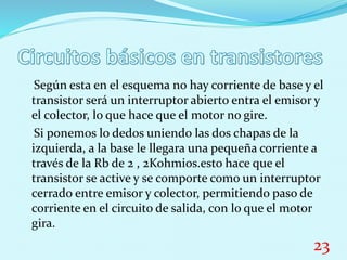 Según esta en el esquema no hay corriente de base y el
transistor será un interruptor abierto entra el emisor y
el colector, lo que hace que el motor no gire.
Si ponemos lo dedos uniendo las dos chapas de la
izquierda, a la base le llegara una pequeña corriente a
través de la Rb de 2 , 2Kohmios.esto hace que el
transistor se active y se comporte como un interruptor
cerrado entre emisor y colector, permitiendo paso de
corriente en el circuito de salida, con lo que el motor
gira.
23
 