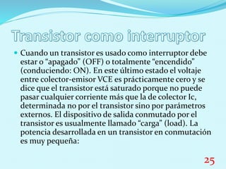  Cuando un transistor es usado como interruptor debe
estar o “apagado” (OFF) o totalmente “encendido”
(conduciendo: ON). En este último estado el voltaje
entre colector-emisor VCE es prácticamente cero y se
dice que el transistor está saturado porque no puede
pasar cualquier corriente más que la de colector Ic,
determinada no por el transistor sino por parámetros
externos. El dispositivo de salida conmutado por el
transistor es usualmente llamado “carga” (load). La
potencia desarrollada en un transistor en conmutación
es muy pequeña:
25
 