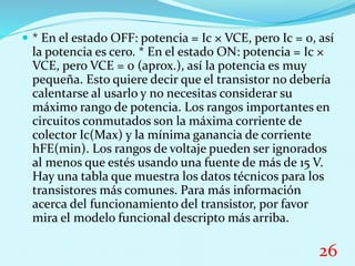  * En el estado OFF: potencia = Ic × VCE, pero Ic = 0, así
la potencia es cero. * En el estado ON: potencia = Ic ×
VCE, pero VCE = 0 (aprox.), así la potencia es muy
pequeña. Esto quiere decir que el transistor no debería
calentarse al usarlo y no necesitas considerar su
máximo rango de potencia. Los rangos importantes en
circuitos conmutados son la máxima corriente de
colector Ic(Max) y la mínima ganancia de corriente
hFE(min). Los rangos de voltaje pueden ser ignorados
al menos que estés usando una fuente de más de 15 V.
Hay una tabla que muestra los datos técnicos para los
transistores más comunes. Para más información
acerca del funcionamiento del transistor, por favor
mira el modelo funcional descripto más arriba.
26
 