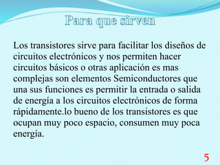 Los transistores sirve para facilitar los diseños de
circuitos electrónicos y nos permiten hacer
circuitos básicos o otras aplicación es mas
complejas son elementos Semiconductores que
una sus funciones es permitir la entrada o salida
de energía a los circuitos electrónicos de forma
rápidamente.lo bueno de los transistores es que
ocupan muy poco espacio, consumen muy poca
energía.
5
 