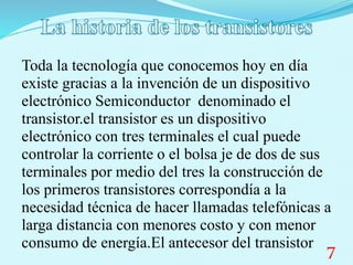 Toda la tecnología que conocemos hoy en día
existe gracias a la invención de un dispositivo
electrónico Semiconductor denominado el
transistor.el transistor es un dispositivo
electrónico con tres terminales el cual puede
controlar la corriente o el bolsa je de dos de sus
terminales por medio del tres la construcción de
los primeros transistores correspondía a la
necesidad técnica de hacer llamadas telefónicas a
larga distancia con menores costo y con menor
consumo de energía.El antecesor del transistor 7
 
