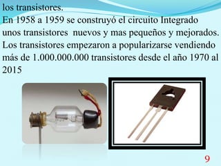 los transistores.
En 1958 a 1959 se construyó el circuito Integrado
unos transistores nuevos y mas pequeños y mejorados.
Los transistores empezaron a popularizarse vendiendo
más de 1.000.000.000 transistores desde el año 1970 al
2015
9
 